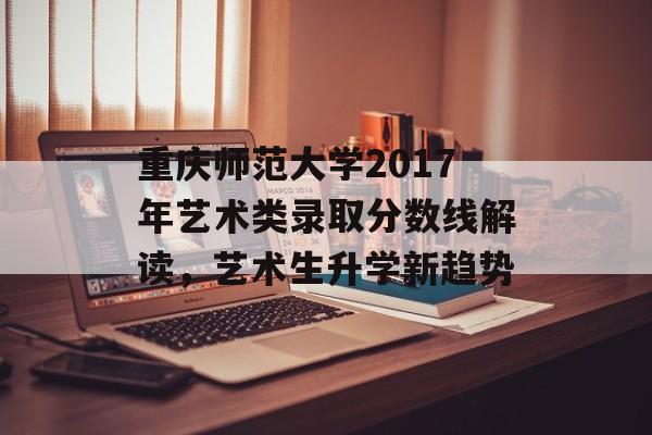 重庆师范大学2017年艺术类录取分数线解读，艺术生升学新趋势