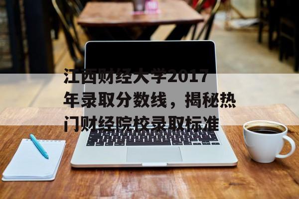 江西财经大学2017年录取分数线，揭秘热门财经院校录取标准