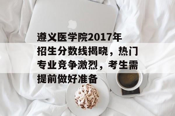 遵义医学院2017年招生分数线揭晓，热门专业竞争激烈，考生需提前做好准备