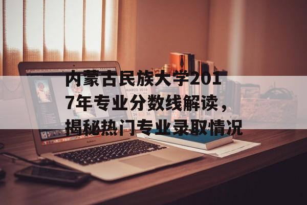 内蒙古民族大学2017年专业分数线解读，揭秘热门专业录取情况