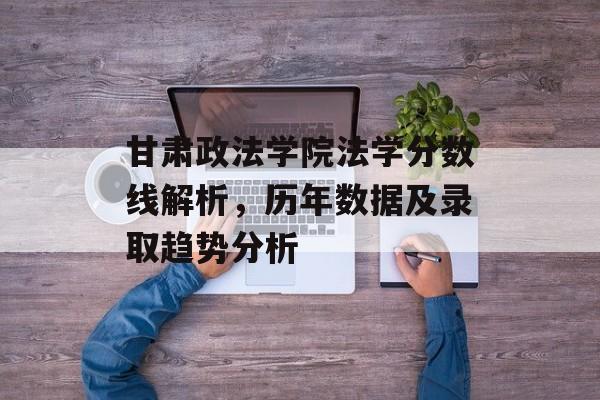 甘肃政法学院法学分数线解析，历年数据及录取趋势分析