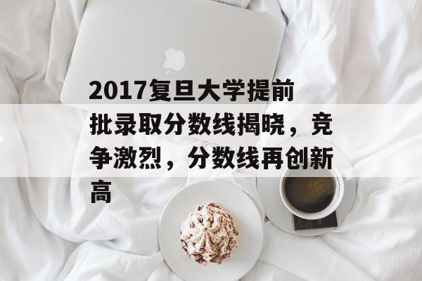 2017复旦大学提前批录取分数线揭晓，竞争激烈，分数线再创新高