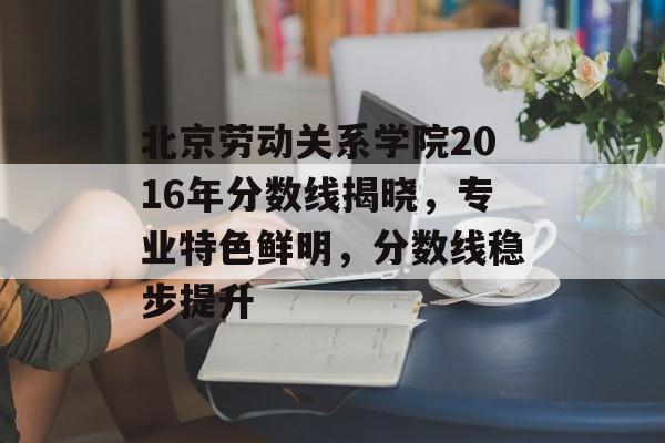 北京劳动关系学院2016年分数线揭晓，专业特色鲜明，分数线稳步提升