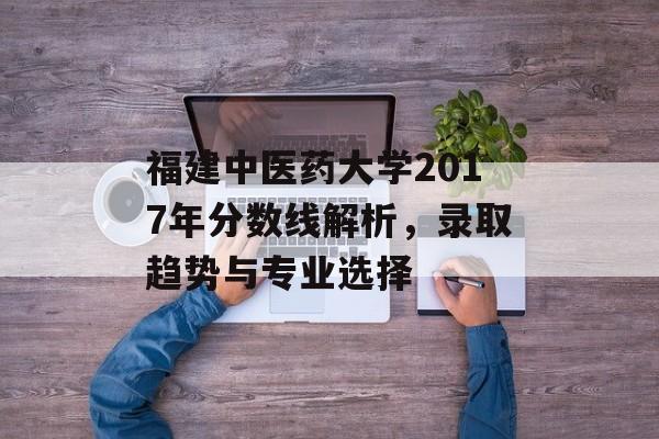 福建中医药大学2017年分数线解析，录取趋势与专业选择