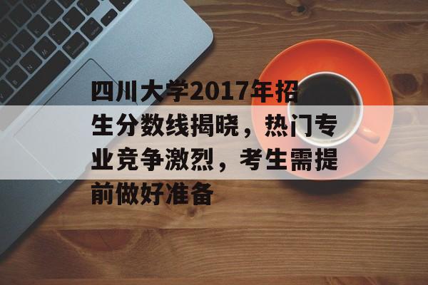 四川大学2017年招生分数线揭晓，热门专业竞争激烈，考生需提前做好准备