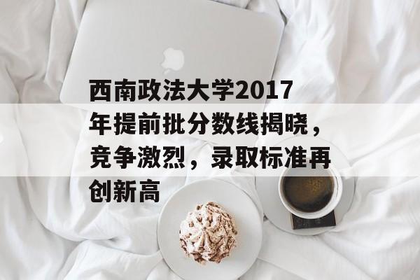 西南政法大学2017年提前批分数线揭晓，竞争激烈，录取标准再创新高