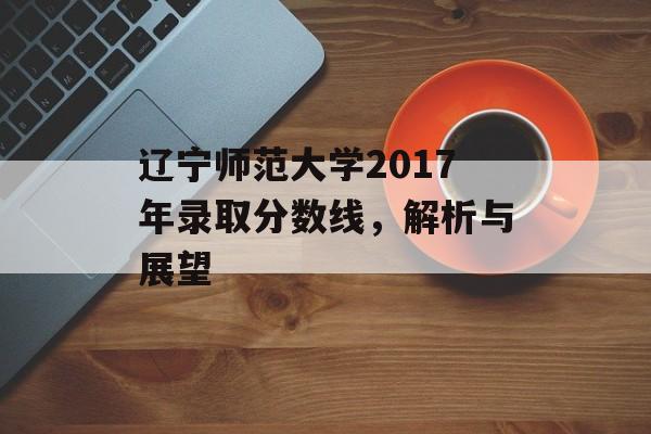 辽宁师范大学2017年录取分数线,解析与展望 辽宁师范大学2017年录取分数线,解析与展望