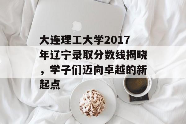 大连理工大学2017年辽宁录取分数线揭晓，学子们迈向卓越的新起点