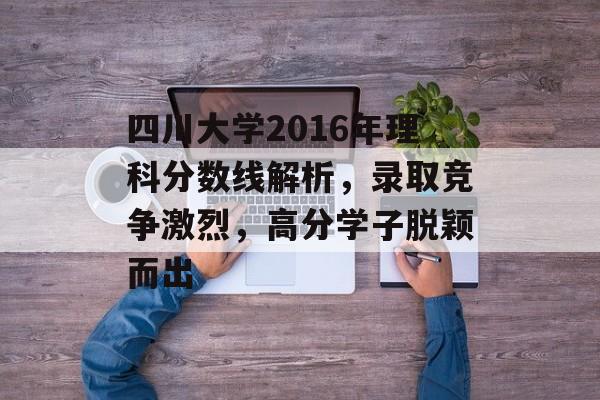 四川大学2016年理科分数线解析，录取竞争激烈，高分学子脱颖而出