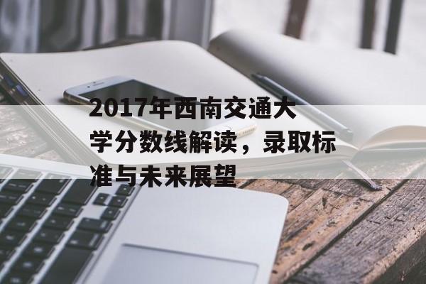 2017年西南交通大学分数线解读，录取标准与未来展望