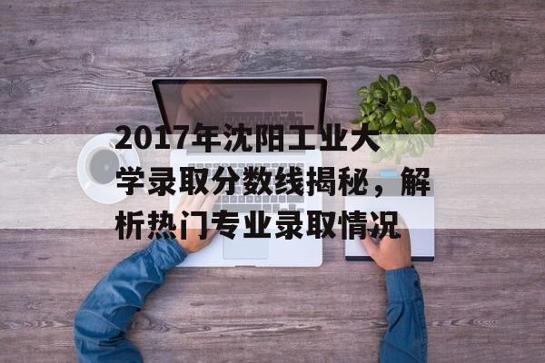2017年沈阳工业大学录取分数线揭秘，解析热门专业录取情况