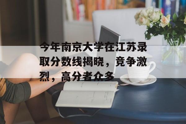 今年南京大学在江苏录取分数线揭晓,竞争激烈,高分者众多 今年南京大学在江苏录取分数线揭晓,竞争激烈,高分者众多