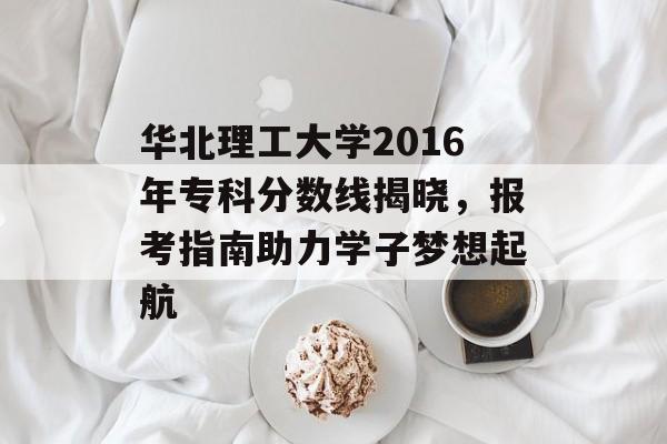 华北理工大学2016年专科分数线揭晓，报考指南助力学子梦想起航