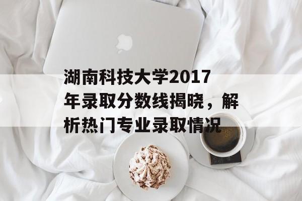 湖南科技大学2017年录取分数线揭晓，解析热门专业录取情况