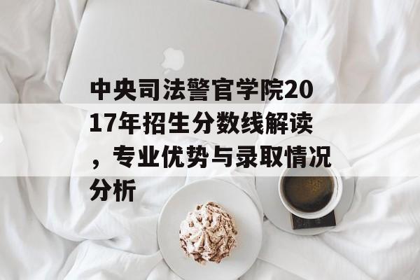 中央司法警官学院2017年招生分数线解读，专业优势与录取情况分析