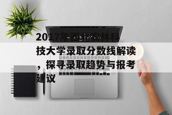 2017年西北农林科技大学录取分数线解读，探寻录取趋势与报考建议