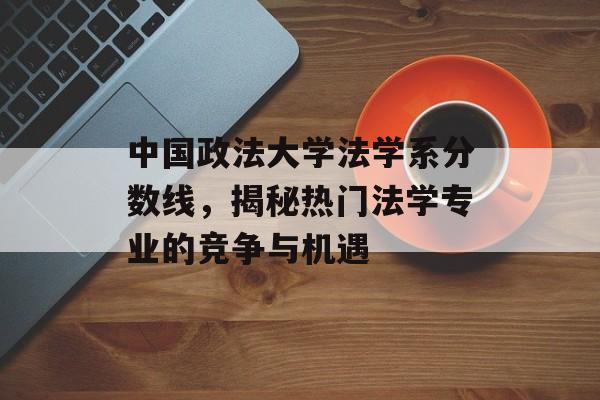 中国政法大学法学系分数线，揭秘热门法学专业的竞争与机遇