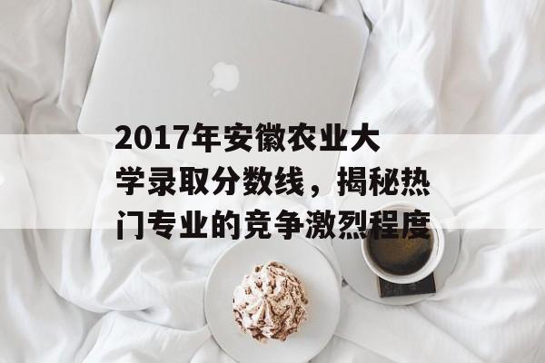 2017年安徽农业大学录取分数线，揭秘热门专业的竞争激烈程度