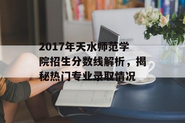 2017年天水师范学院招生分数线解析,揭秘热门专业录取情况 2017年天水师范学院招生分数线解析,揭秘热门专业录取情况