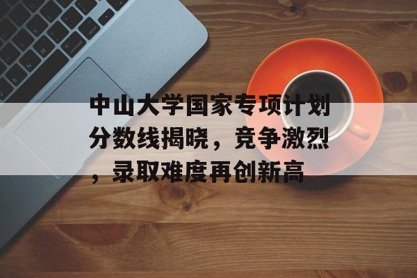 中山大学国家专项计划分数线揭晓，竞争激烈，录取难度再创新高