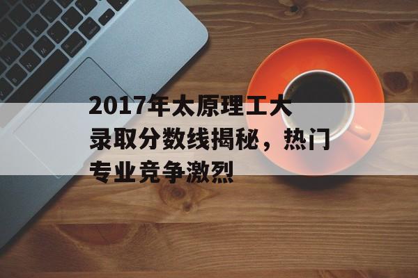 2017年太原理工大录取分数线揭秘，热门专业竞争激烈