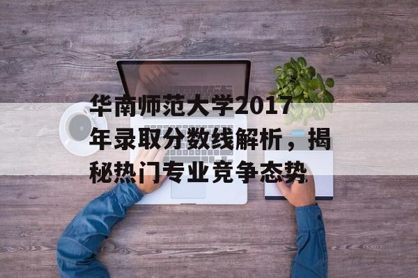 华南师范大学2017年录取分数线解析，揭秘热门专业竞争态势