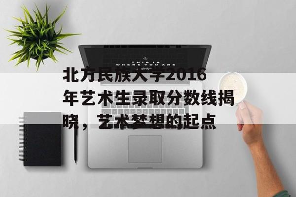北方民族大学2016年艺术生录取分数线揭晓，艺术梦想的起点