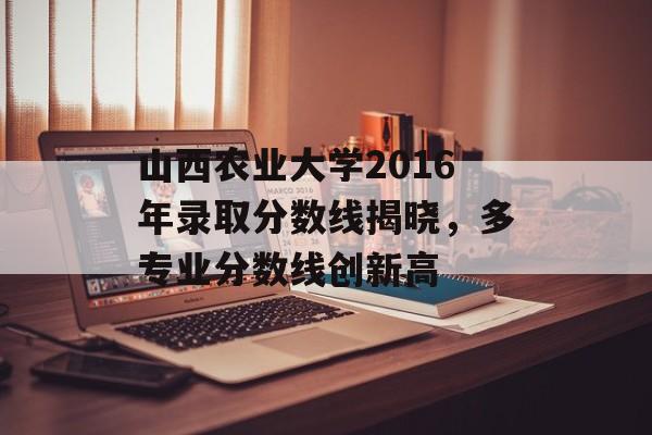 山西农业大学2016年录取分数线揭晓，多专业分数线创新高