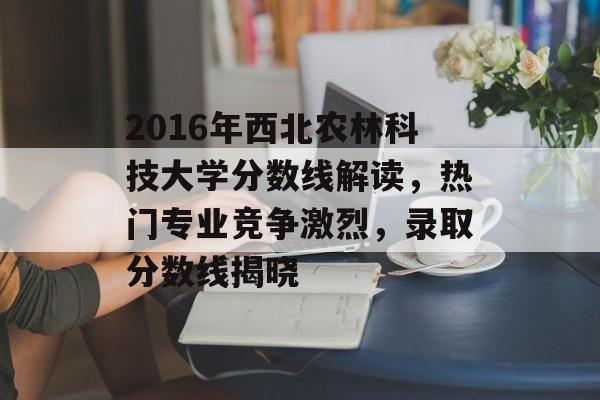 2016年西北农林科技大学分数线解读，热门专业竞争激烈，录取分数线揭晓