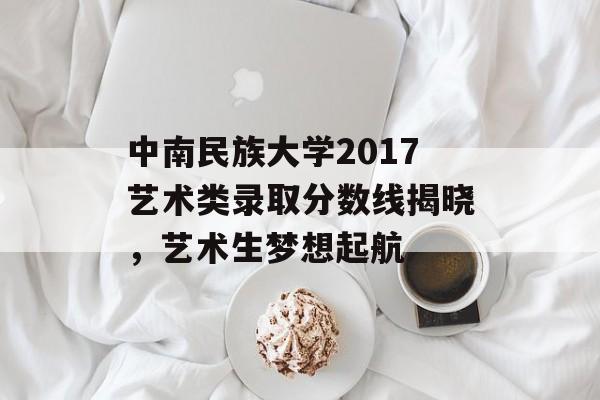 中南民族大学2017艺术类录取分数线揭晓,艺术生梦想起航 中南民族大学2017艺术类录取分数线揭晓,艺术生梦想起航