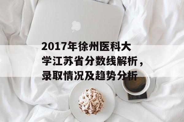2017年徐州医科大学江苏省分数线解析，录取情况及趋势分析