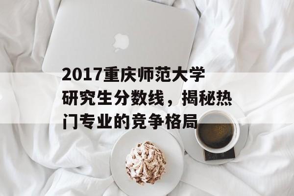 2017重庆师范大学研究生分数线，揭秘热门专业的竞争格局