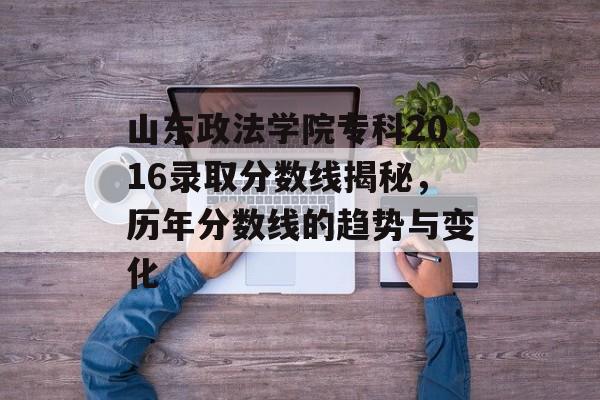 山东政法学院专科2016录取分数线揭秘，历年分数线的趋势与变化