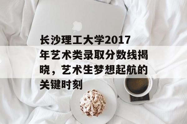 长沙理工大学2017年艺术类录取分数线揭晓，艺术生梦想起航的关键时刻