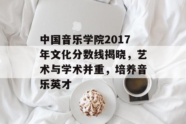 中国音乐学院2017年文化分数线揭晓，艺术与学术并重，培养音乐英才