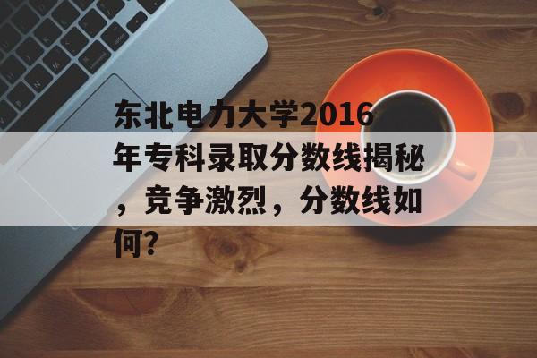 东北电力大学2016年专科录取分数线揭秘，竞争激烈，分数线如何？