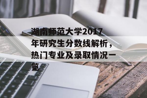湖南师范大学2017年研究生分数线解析，热门专业及录取情况一览