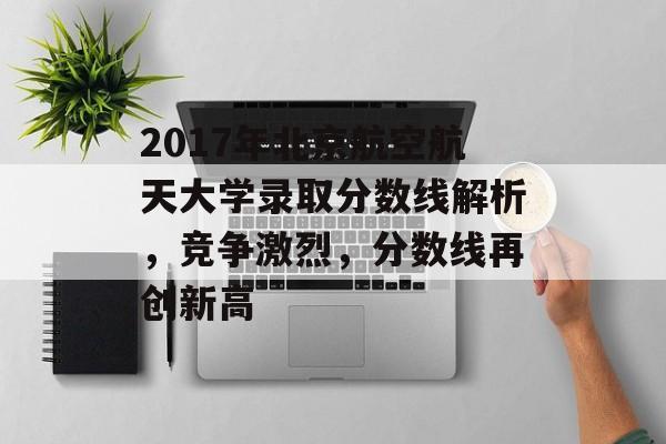 2017年北京航空航天大学录取分数线解析，竞争激烈，分数线再创新高