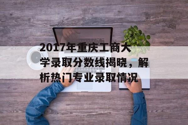 2017年重庆工商大学录取分数线揭晓，解析热门专业录取情况
