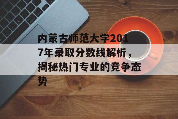 内蒙古师范大学2017年录取分数线解析，揭秘热门专业的竞争态势