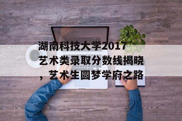 湖南科技大学2017艺术类录取分数线揭晓，艺术生圆梦学府之路