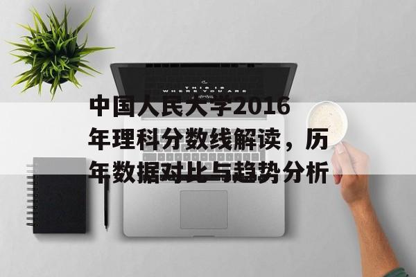中国人民大学2016年理科分数线解读，历年数据对比与趋势分析