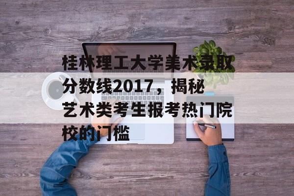 桂林理工大学美术录取分数线2017，揭秘艺术类考生报考热门院校的门槛