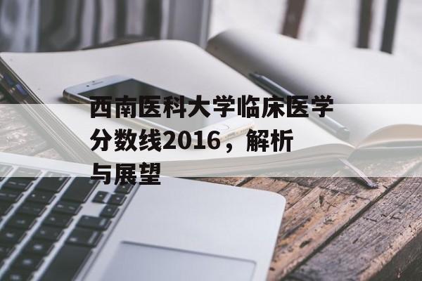 西南医科大学临床医学分数线2016，解析与展望