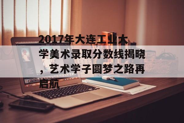 2017年大连工业大学美术录取分数线揭晓，艺术学子圆梦之路再启航