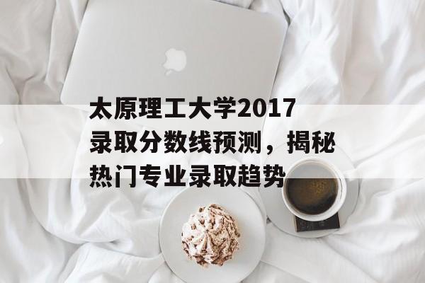 太原理工大学2017录取分数线预测，揭秘热门专业录取趋势