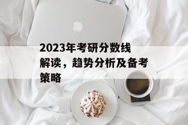2023年考研分数线解读，趋势分析及备考策略