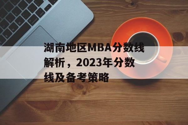 湖南地区MBA分数线解析，2023年分数线及备考策略
