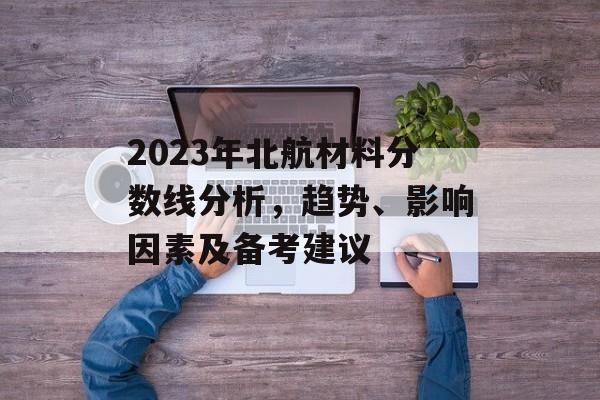2023年北航材料分数线分析，趋势、影响因素及备考建议