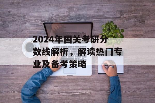2024年国关考研分数线解析，解读热门专业及备考策略
